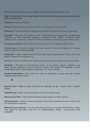Prion = Sadece proteinden ibaret, nükleik asidi bulunmayan enfeksiyöz bir etken.

Prob: Komplementer diziyi ortaya koymak üzere moleküler hibridizasyonda kullanılan işaretli
DNA ya da RNA dizisi.

Proband = Propozitusa bakınız.

Profaj = Bakteri (konakçı) genomuna katılmış durumdaki bir viral (faj) genom.

Prokaryot = Hücre çekirdeği ve sitoplazmik organelleri bulunmayan tek hücreli organizma.

Promotör = Bir genin 5' ucunda yer alan, transkripsiyonun başlangıcında transkripsiyon
faktörlerini ve RNA polimerazı bağlayan, tanımlanmış DNA bölgesi. Prokaryotik genin
yaklaşık 10 bp yukarısında -10 dizini TATAATG şeklinde bir konsensüs dizidir (Pribnow box).

Propozitus, proband = Bir pedigride, genetik çalışma için aile ilişkisini başlatan birey. ,

Protoonkogen = (hücresel onkogen) Bir ökaryot genidir. Retrovirusta değişmiş ve onkogen
karakteri kazanmış olarak bulunabilir.

Prototrofik = Kültür ortamına özel bir besin eklenmesini gerektirmeyen hücre yada hücre
hattıdır (oksotrofik ile karşılaştırınız).

Provirus = Retrovirus RNA'sından türemiş ve ökaryot DNA sına katılmış bir çift sarmal DNA.

Psödogen = Bir gene çok benzemesine karşın, bir dur kodonu oluşumu, delesyon veya
başka yapısal değişimler nedeni ile işlevsel olmayan DNA dizileri. Bir psödogen, türemiş
olduğu atasal genin mRNA kopyası ile benzeşir, yani, intron içermez.

Psödohermafroditizm = Bir bireyin bir cinse ait gonadlara ve karşı cinse ait fenotipik
özelliklere sahip olma durumu.

        -R-


Raportör gen = Diğer bir geni incelemek için kullanılan bir gen, özellikle genin regülatör
bölgesi.

Regülatör gen = Diğer genleri düzenleyen bir proteini kodlayan gen.

Rekombinant DNA = Farklı kökenli bölümlere sahip (yapay) bir DNA molekülü.

Rekombinasyon = Mayoz sırasında homolog kronozomlar arasında krossover sonucu yeni
gen bileşimlerinin oluşması.

Rekombinasyon frekansı = İki yada daha fazla gen lokusu arasında rekombinasyon sıklığı.
Teta değeri ile ifale edilir. Teta 0.01 (%1 rekombinasyon sıklığı) 1 santimorgana (cM)
eşdeğerdir.
 
