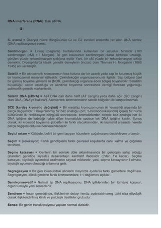 RNA interferans (RNAi): Bak siRNA.

        -S-


S- evresi = Ökaryot hücre döngüsünün Gl ve G2 evreleri arasında yer alan DNA sentez
(DNA replikasyonu) evresi.

Santimorgan = Linkaj (bağlantı) haritalarında kullanılan bir uzunluk birimidir (100
santimorgan (cM) = l Morgan). İki gen lokusunun santimorgan olarak birbirine uzaklığı,
görülen yüzde rekombinasyon sıklığına eşittir Yani, bir cM yüzde bir rekombinasyon sıklığı
demektir. Drosophila'da klasik genetik deneylerin öncüsü olan Thomas H. Morgan'ın (1866
1945) adı verilmiştir.

Satellit = Bir akrosentrik kromozomun kısa koluna dar bir uzantı yada sap ile tutunmuş küçük
bir kromozomal materyal kütlesidir. Çekirdekçiğin organizasyonuyla ilgilidir. Sap bölgesi özel
bir gümüş boyama yöntemi ile (NOR, çekirdekçiği organize eden bölge) boyanabilir. Satellitin
büyüklüğü, sapın uzunluğu ve akridinle boyanma sonrasında verdiği floresan yoğunluğu
polimorfik genetik markerlerdir.

Satellit DNA (sDNA) = Asıl DNA dan daha hafif (AT zengin) yada daha ağır (GC zengin)
olan DNA (DNA'ya bakınız). Akrosentrik kromozomların satellit bölgeleri ile karıştırılmamalı.

SCE (kardeş kromatid değişimi) = Bir metafaz kromozomunun iki kromatidi arasında bir
parça değişimidir. Halojenlenmiş bir baz analoğu (örn; 5-bromodeoksiüridin) içeren bir hücre
kültüründe iki replikasyon döngüsü sonrasında, kromatidlerden birinde baz anoloğu her iki
DNA ipliğine de katıldığı halde diğer kromatidde sadece tek DNA ipliğine katılır. Sonuç
olarak, iki kromatid boyanma şiddetleri ile farklı olacaklarından, iki kromatid arasında nerede
parça değişimi oldu ise belirlenebilecektir.

Seçici ortam = Kültürde, belirli bir geni taşıyan hücrelerin çoğalmasını destekleyen ortamdır.

Seçim = (seleksiyon) Farklı genotiplerin farklı çevresel koşullarda canlı kalma ve çoğalma
tercihleri.

Seçme katsayısı = Genlerin bir sonraki döle aktarılmasında bir genotipin sahip olduğu
(standart genotipe kıyasla) dezavantajın kantitatif ifadesidir (0'dan 1'e kadar). Seçme
katsayısı, biyolojik uyumdaki azalmanın sayısal miktarıdır, yani, seçme katsayısının1 olması,
biyolojik uyumun olmadığı anlamına gelir.

Segregasyon = Bir gen lokusundaki alicilerin mayozda ayrılarak farklı gametlere dağılması.
Segregasyon, allelik genlerin farklı kromozomlara 1:1 dağılımını açıklar.

Semikonservatif = Normal tip DNA replikasyonu. DNA ipliklerinden biri tümüyle korunur,
diğeri tümüyle yeni sentezlenir.

Sendrom = İnsan genetiğinde, ilişkilerinin detayı henüz aydınlatılmamış dahi olsa etiyolojik
olarak ilişkilendirilmiş klinik ve patolojik özellikler grubudur.

Sense: Bir genin transkripsiyonu yapılan normal dizisidir.
 