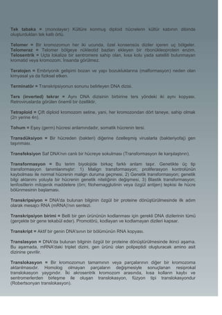 Tek tabaka = (monolayer) Kültüre konmuş diploid hücrelerin kültür kabının dibinde
oluşturdukları tek katlı örtü.

Telomer = Bir kromozomun her iki ucunda, özel konsensüs diziler içeren uç bölgeler.
Telomeraz = Telomer bölgeye nükleotid bazları ekleyen bir ribonükleoprotein enzim.
Telosentrik = Uçta lokalize bir sentromere sahip olan, kısa kolu yada satelliti bulunmayan
kromatid veya kromozom. İnsanda görülmez.

Teratojen = Embriyonik gelişimi bozan ve yapı bozukluklarına (malformasyon) neden olan
kimyasal ya da fiziksel etken.

Terminatör = Transkripsiyonun sonunu belirleyen DNA dizisi.

Ters (inverted) tekrar = Aynı DNA dizisinin birbirine ters yöndeki iki aynı kopyası.
Retroviruslarda görülen önemli bir özelliktir,

Tetraploid = Çift diploid kromozom setine, yani, her kromozondan dört taneye, sahip olmak
(2n yerine 4n).

Tohum = Eşey (germ) hücresi anlamındadır, somatik hücrenin tersi.

Transdüksiyon = Bir hücreden (bakteri) diğerine özelleşmiş viruslarla (bakteriyofaj) gen
taşınması.

Transfeksiyon Saf DNA'nın canlı bir hücreye sokulması (Transformasyon ile karşılaştırın).

Transformasyon = Bu terim biyolojide birkaç farklı anlam taşır. Genetikte üç tip
transformasyon tanımlanmıştır: 1) Malign transformasyon; proliferasyon kontrolünün
kaybolması ile normal hücrenin malign duruma geçmesi, 2) Genetik transformasyon; genetik
bilgi aktarımı yoluyla bir hücrenin genetik niteliğinin değişmesi, 3) Blastik transformasyon;
lenfositlerin mitojenik maddelere (örn; fitohemagglutinin veya özgül antijen) tepkisi ile hücre
bölünmesinin başlaması.

Transkripsiyon = DNA'da bulunan bilginin özgül bir proteine dönüştürülmesinde ilk adım
olarak mesajcı RNA (mRNA)’nın sentezi.

Transkripsiyon birimi = Belli bir gen ürününün kodlanması için gerekli DNA dizilerinin tümü
(gerçekte bir gene tekabül eder). Promotörü, kodlayan ve kodlamayan dizileri kapsar.

Transkript = Aktif bir genin DNA'sının bir bölümünün RNA kopyası.

Translasyon = DNA'da bulunan bilginin özgül bir proteine dönüştürülmesinde ikinci aşama.
Bu aşamada, mRNA'daki triplet dizini, gen ürünü olan polipeptidi oluşturacak amino asit
dizinine çevrilir.

Translokasyon = Bir kromozomun tamamının veya parçalarının diğer bir kromozoma
aktarılmasıdır. Homolog olmayan parçaların değişmesiyle sonuçlanan resiprokal
translokasyon yaygındır. İki akrosentrik kromozom arasında, kısa kolların kaybı ve
sentromerlerden birleşme ile oluşan translokasyon, füzyon tipi translokasyondur
(Robertsonyan translokasyon).
 