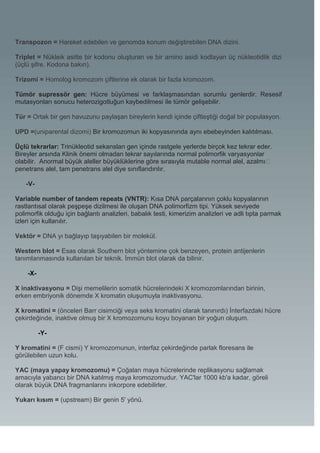 Transpozon = Hareket edebilen ve genomda konum değiştirebilen DNA dizini.

Triplet = Nükleik asitte bir kodonu oluşturan ve bir amino asidi kodlayan üç nükleotidlik dizi
(üçlü şifre. Kodona bakın).

Trizomi = Homolog kromozom çiftlerine ek olarak bir fazla kromozom.

Tümör supressör gen: Hücre büyümesi ve farklaşmasından sorumlu genlerdir. Resesif
mutasyonları sonucu heterozigotluğun kaybedilmesi ile tümör gelişebilir.

Tür = Ortak bir gen havuzunu paylaşan bireylerin kendi içinde çiftleştiği doğal bir populasyon.

UPD =(uniparental dizomi) Bir kromozomun iki kopyasınında aynı ebebeyinden kalıtılması.

Üçlü tekrarlar: Trinükleotid sekansları gen içinde rastgele yerlerde birçok kez tekrar eder.
Bireyler arsında Klinik önemi olmadan tekrar sayılarında normal polimorfik varyasyonlar
olabilir. Anormal büyük aleller büyüklüklerine göre sırasıyla mutable normal alel, azalmı�
penetrans alel, tam penetrans alel diye sınıflandırılır.

    -V-

Variable number of tandem repeats (VNTR): Kısa DNA parçalarının çoklu kopyalarının
rastlantısal olarak peşpeşe dizilmesi ile oluşan DNA polimorfizm tipi. Yüksek seviyede
polimorfik olduğu için bağlantı analizleri, babalık testi, kimerizim analizleri ve adli tıpta parmak
izleri için kullanılır.

Vektör = DNA yı bağlayıp taşıyabilen bir molekül.

Western blot = Esas olarak Southern blot yöntemine çok benzeyen, protein antijenlerin
tanımlanmasında kullanılan bir teknik. İmmün blot olarak da bilinir.

    -X-

X inaktivasyonu = Dişi memelilerin somatik hücrelerindeki X kromozomlarından birinin,
erken embriyonik dönemde X kromatin oluşumuyla inaktivasyonu.

X kromatini = (önceleri Barr cisimciği veya seks kromatini olarak tanınırdı) İnterfazdaki hücre
çekirdeğinde, inaktive olmuş bir X kromozomunu koyu boyanan bir yoğun oluşum.

          -Y-

Y kromatini = (F cismi) Y kromozomunun, interfaz çekirdeğinde parlak floresans ile
görülebilen uzun kolu.

YAC (maya yapay kromozomu) = Çoğalan maya hücrelerinde replikasyonu sağlamak
amacıyla yabancı bir DNA katılmış maya kromozomudur. YAC'lar 1000 kb'a kadar, göreli
olarak büyük DNA fragmanlarını inkorpore edebilirler.

Yukarı kısım = (upstream) Bir genin 5' yönü.
 
