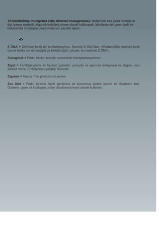Yönlendirilmiş mutagenez (site-directed mutagenesis): Mutant bir baz yada mutant bir
dizi içeren sentetik oligonükleotidleri primer olarak kullanarak, klonlanan bir genin belli bir
bölgesinde mutasyon oluşturmak için yapılan işlem.


        -Z-

Z DNA = DNA'nın farklı bir konformasyonu. Normal B DNA'dan (WatsonCrick modeli) farklı
olarak heliks sol el dönüşlü ve bükülmüştür (zikzak, bu nedenle Z DNA).

Zenogenik = Farklı türden bireyler arasındaki transplantasyondur.

Zigot = Fertilizasyonda iki haploid gametin, yumurta ve spermin birleşmesi ile oluşan, yeni
diploid hücre. Embriyonun geliştiği hücredir.

Zigoten = Mayoz 1’de profazın bir evresi.

Zoo blot = Farklı türlerin ilişkili genlerine ait korunmuş dizileri içeren bir Southern blot.
Dizilerin, gene ait kodlayan diziler olduklarına kanıt olarak kullanılır.
 