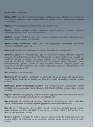 B hücreleri = B lenfositler.

Bağlaç DNA = İki DNA fragmanının birbirine bağlanmasında kullanılan, bir restriksiyon
enzimi kesim noktasına sahip sentetik DNA çift sarmalı. Ayrıca, nükleozomlar arasında
uzanan DNA.

Bağlama = (Coupling) Çift heterozigotlarde sis konfigürasyonu.

Bağlantı (linkaj), genetik = Gen lokuslarının aynı kromozom üzerinde, bağımsız
ayrılamayacak kadar yakın konumda bulunmaları.

Bağlantı grubu = Birbirine çok yakın olmaları nedeniyle, genellikle rekombinasyona
uğramadan birlikte kalıtılan gen lokusları.

Bakteri yapay kromozomu (bac): Uzun DNA parçalarının bakterilerde klonlanması
amacıyla kullanılan bir vektör tipi.

Bakteriyofaj = Bakteriyi enfekte eden bir virüstür. Genellikle faj olarak kısaltılır.

Bandlama paterni = Kromozomlarda, açık ve koyu enine bandlar seklindeki boyanma
desenidir. Homolog kromozomların her bölümünde, bandların dağılımı ve genişliği ile
karakterize olan ve bu bölgenin tanınmasını sağlayan, aynı özgül band paterni görülür. Bu
terim ilk kez Painter tarafından 1939'da bazı dipteraların (sinek, sivrisinek) politen
kromozomlarında görülen kuvvetli ve zayıf boyanmış bandların doğrusal paterni için
kullanılmıştır. Her band kendisine komşu olan bandlara göre tanımlanır. Bandlar arası kısım
interband olarak adlandırılır.

Barr cismi = X kromatinine bakın.

Baskılayıcı (“repressor”): Uyarılabilen bir operondaki bir ya da birden çok yapısal genin
yazılma işlemini baskı altında tutabilen ve düzenleyici genler tarafından oluşturulan protein
molekülü.

Baskılayıcı genler (“supressor genes”): Aleli olmayan genleri baskılayarak normal
fenotipte belirmelerini önleyen genler. Bunların tipik örneği, ABO kan grubuna ilişkin bombay
fenotipidir.

Başlama faktörü = (inisiyasyon) Protein sentezinin başlangıcında küçük ribozomal altbirim
ile ilişkiye giren protein (prokaryotlarda IF, ökaryotlarda elF).

Baz analogları: Normal bazlara benzeyen DNA ya da rRNA bazlarıdır, fakat bunlar kimi
zaman nükleik asitteki normal bazın yerine geçerek mutasyonlara neden olurlar.

Baz çifti (bp) = DNA'da, biri pürin ve diğeri pirimidin olmak üzere karşılıklı gelerek hidrojen
bağları ile bağlanmış iki baz. Bir DNA çift sarmalında normal baz çiftleri, A ile T ve C ile G dir.
RNA'da başka çiftler de oluşabilir.

Bimodal dağılım = İki tepeli bir frekans dağılım eğrisini niteler. Bir toplumsal özellik için
frekans dağılım eğrisi bimodal ise bu genellikle, kantitatif olarak ayrılan iki farklı fenotipin
kanıtıdır.
 