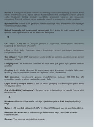 Bivalan = İlk mayotik bölünme sırasında iki homolog kromozomun eşleştiği durumdur. Kural
olarak, bivalanların sayısı, diploid somatik hücrelerdeki normal kromozom sayısının yarısına
eşittir. Bivalanlar, kardeş olmayan kromatidler arasındaki krosover için sitogenetik
önkoşuldur. Trizomik bir hücre mayoz sırasında, trizomik kromozom için trivalan oluşturur.

Biyoinformatik: Genom dizini gibi büyük miktardaki biolojik veriyi analiz etmek için bilgisayar
yöntemlerinin kullanılması.

Birleşik heterozigotluk (compound heterozigot): Bir lokusta, iki farklı mutant aleli olan
genotip. Homozigot durumda ise her iki mutant alel aynıdır.

  -C-


CAT (veya CAAT) box = Ökaryotik genlerin 5' bölgesinde, transkripsiyon faktörlerinin
bağlandığı bir düzenleyici DNA dizini.

cDNA = RNA kalıp üzerinden revers transkriptaz enzimi aracılığıyla sentezlenen
komplementer DNA.

Cos bölgesi = Küçük DNA fragmanının kesilip lamda fajı içerisine paketlenmesi için gerekli
restriksiyon bölgesi.

Cosegregation: Bir kromozom üzerideki iki veya daha çok genin aynı gamete beraber
geçmesi.

Coupling (cis): Alelik olmayan iki mutasyonun aynı kromozom üzerinde bulunması.
Homolog kromozomlarda bulunmaları ise “repulsion” (trans) olarak bilinir.

CpG adacıkları: Housekeeping genlerin promotorlarında bulunan, 300-3000 baz çifti
uzunluktaki, guanin ve sitozin bazlarından zengin diziler.

Çeşitli aleller (“multiple alleles”): Belli bir lokusa yerleşmiş olan herhangi bir genin ikiden
çok sayıdaki aleleri.

Çok yönlü etkililik(“pleitropizm”): Bir genin birden fazla özellik ya da hastalık üzerine etkili
olma durumu.

    -D-

D halkası = Mitokondri DNA sında, bir ipliğin diğerinden ayrılarak RNA ile eşleşmiş olduğu
bölge

Dalton = 12C çekirdeği kütlesinin (1.657x 10 -24 gm) 1/12'ine eşit olan bir atom kütlesi birimi.

Delesyon = Bir kromozomun bir kısmının ya da tamamının kaybı, veya DNA nükleotid
bazlarının kaybı.

De-novo: Yeni oluşmuş, ya da kalıtsal olmayan.
 