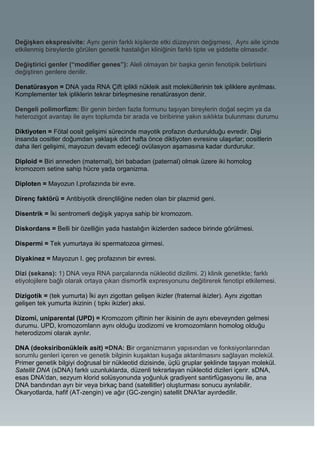 Değişken ekspresivite: Aynı genin farklı kişilerde etki düzeyinin değişmesi, Aynı aile içinde
etkilenmiş bireylerde görülen genetik hastalığın kliniğinin farklı tipte ve şiddette olmasıdır.

Değiştirici genler (“modifier genes”): Aleli olmayan bir başka genin fenotipik belirtisini
değiştiren genlere denilir.

Denatürasyon = DNA yada RNA Çift iplikli nükleik asit moleküllerinin tek ipliklere ayrılması.
Komplementer tek ipliklerin tekrar birleşmesine renatürasyon denir.

Dengeli polimorfizm: Bir genin birden fazla formunu taşıyan bireylerin doğal seçim ya da
heterozigot avantajı ile aynı toplumda bir arada ve biribirine yakın sıklıkta bulunması durumu

Diktiyoten = Fötal oosit gelişimi sürecinde mayotik profazın durdurulduğu evredir. Dişi
insanda oositler doğumdan yaklaşık dört hafta önce diktiyoten evresine ulaşırlar; oositlerin
daha ileri gelişimi, mayozun devam edeceği ovülasyon aşamasına kadar durdurulur.

Diploid = Biri anneden (maternal), biri babadan (paternal) olmak üzere iki homolog
kromozom setine sahip hücre yada organizma.

Diploten = Mayozun I.profazında bir evre.

Direnç faktörü = Antibiyotik dirençliliğine neden olan bir plazmid geni.

Disentrik = İki sentromerli değişik yapıya sahip bir kromozom.

Diskordans = Belli bir özelliğin yada hastalığın ikizlerden sadece birinde görülmesi.

Dispermi = Tek yumurtaya iki spermatozoa girmesi.

Diyakinez = Mayozun I. geç profazının bir evresi.

Dizi (sekans): 1) DNA veya RNA parçalarında nükleotid dizilimi. 2) klinik genetikte; farklı
etiyolojilere bağlı olarak ortaya çıkan dismorfik expresyonunu değitirerek fenotipi etkilemesi.

Dizigotik = (tek yumurta) İki ayrı zigottan gelişen ikizler (fraternal ikizler). Aynı zigottan
gelişen tek yumurta ikizinin ( tıpkı ikizler) aksi.

Dizomi, uniparental (UPD) = Kromozom çiftinin her ikisinin de aynı ebeveynden gelmesi
durumu. UPD, kromozomların aynı olduğu izodizomi ve kromozomların homolog olduğu
heterodizomi olarak ayrılır.

DNA (deoksiribonükleik asit) =DNA: Bir organizmanın yapısından ve fonksiyonlarından
sorumlu genleri içeren ve genetik bilginin kuşaktan kuşağa aktarılmasını sağlayan molekül.
Primer genetik bilgiyi doğrusal bir nükleotid dizisinde, üçlü gruplar şeklinde taşıyan molekül.
Satellit DNA (sDNA) farklı uzunluklarda, düzenli tekrarlayan nükleotid dizileri içerir. sDNA,
esas DNA'dan, sezyum klorid solüsyonunda yoğunluk gradiyent santirfügasyonu ile, ana
DNA bandından ayrı bir veya birkaç band (satellitler) oluşturması sonucu ayrılabilir.
Ökaryotlarda, hafif (AT-zengin) ve ağır (GC-zengin) satellit DNA'lar ayırdedilir.
 