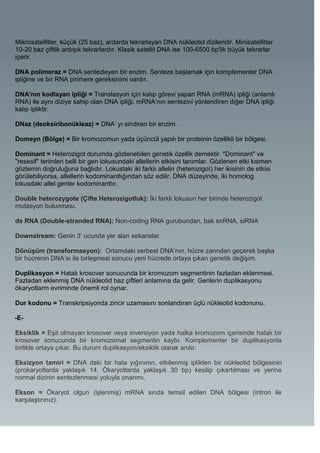 Mikrosatellitler, küçük (25 baz), ardarda tekrarlayan DNA nükleotid dizileridir. Minisatellitler
10-20 baz çiftlik ardışık tekrarlardır. Klasik satellit DNA ise 100-6500 bp'lik büyük tekrarlar
içerir.

DNA polimeraz = DNA sentezleyen bir enzim. Senteze başlamak için komplementer DNA
ipliğine ve bir RNA pirimere gereksinimi vardır.

DNA'nın kodlayan ipliği = Translasyon için kalıp görevi yapan RNA (mRNA) ipliği (anlamlı
RNA) ile aynı diziye sahip olan DNA ipliği. mRNA’nın sentezini yönlendiren diğer DNA ipliği
kalıp ipliktir.

DNaz (deoksiribonükleaz) = DNA’ yı sindiren bir enzim.

Domeyn (Bölge) = Bir kromozomun yada üçüncül yapılı bir proteinin özellikli bir bölgesi.

Dominant = Heterozigot durumda gözlenebilen genetik özellik demektir. "Dominant" ve
"resesif" terimleri belli bir gen lokusundaki allellerin etkisini tanımlar. Gözlenen etki kısmen
gözlemin doğruluğuna bağlıdır. Lokustaki iki farklı allelin (heterozigot) her ikisinin de etkisi
görülebiliyorsa, allellerin kodominantlığından söz edilir. DNA düzeyinde, iki homolog
lokusdaki allel genler kodominanttır.

Double heterozygote (Çifte Heterozigotluk): İki farklı lokusun her birinde heterozigot
mutasyon bulunması.

ds RNA (Double-stranded RNA): Non-coding RNA gurubundan, bak snRNA, siRNA

Downstream: Genin 3’ ucunda yer alan sekanslar.

Dönüşüm (transformasyon): Ortamdaki serbest DNA’nın, hücre zarından geçerek başka
bir hücrenin DNA’sı ile birleşmesi sonucu yeni hücrede ortaya çıkan genetik değişim.

Duplikasyon = Hatalı krosover sonucunda bir kromozom segmentinin fazladan eklenmesi.
Fazladan eklenmiş DNA nükleotid baz çiftleri anlamına da gelir. Genlerin duplikasyonu
ökaryotlarm evriminde önemli rol oynar.

Dur kodonu = Transkripsiyonda zincir uzamasını sonlandıran üçlü nükleotid kodonunu.

-E-

Eksiklik = Eşit olmayan krosover veya inversiyon yada halka kromozom içerisinde hatalı bir
krosover sonucunda bir kromozomal segmentin kaybı. Komplementer bir duplikasyonla
birlikte ortaya çıkar. Bu durum duplikasyon/eksiklik olarak anılır.

Eksizyon tamiri = DNA daki bir hata yığınının, etkilenmiş iplikten bir nükleotid bölgesinin
(prokaryotlarda yaklaşık 14, Ökaryotlarda yaklaşık 30 bp) kesilip çıkartılması ve yerine
normal dizinin sentezlenmesi yoluyla onarımı.

Ekson = Ökaryot olgun (işlenmiş) mRNA sında temsil edilen DNA bölgesi (intron ile
karşılaştırınız).
 