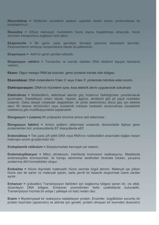 Eksonükleaz = Nükleotid zincirlerini sadece uçlardan kesen enzim (endonükleaz ile
karşılaştırınız).

Eksositoz = Difüze olamayan maddelerin hücre dışına boşaltılması amacıyla, hücre
zarından transportunu sağlayan özel işlem.

Ekspresivite = Bir genin yada genotipin fenotipe yansıma                   derecesini   tanımlar.
Ekspresivitenin olmayışı nonpenetrans olarak da adlandırılır.

Ekspresyon = Aktif bir genin görülen etkisidir.

Ekspresyon vektörü = Transkribe ve transle olabilen DNA dizilerini taşıyan klonlama
vektörü.

Ekzon: Olgun mesajcı RNA’da bulunan, genin proteine transle olan bölgesi.

Ekzonükleaz: DNA moleküllerini 5’den 3’ veya 3’den 5’ yönlerinde hidrolize eden enzim.

Elektroporasyon: DNA’nın hücrelerin içine, kısa elektirik akımı uygulanarak sokulması

Elektroforez = Moleküllerin, elektriksel alanda göç hızlarının farklılığından yararlanılarak
ayrılmaları. Destekleyici ortam olarak, nişasta, agaroz, akrilamid gibi jel yapılı maddeler
kullanılır. Daha detaylı moleküler değişiklikler, iki yönlü elektroforez (ikinci göç için elektrik
alanı 90 derece döndürülür) veya izoelektrik noktada hareketin durdurulması (izoelektrik
odaklama) gibi modifikasyonlarla saptanabilir.

Elongasyon = (uzama) Bir polipeptid zincirine amino asit eklenmesi .

Elongasyon faktörü = Amino asitlerin eklenmesi sırasında ribozomlarla ilişkiye giren
proteinlerden biri; prokaryotlarda EF ökaryotlarda eEF.

Endonükleaz = Tek yada çift iplikli DNA veya RNA'nın nükleotidleri arasındaki bağları kesen
heterojen enzim gruplarından biri.

Endoplazmik retikulum = Sitoplazmadaki karmaşık zar sistemi.

Endoreduplikasyon = Mitoz olmaksızın, interfazda kromozom replikasyonu. Metafazda
endoreduplike kromozomlar, iki komşu sentromer tarafından birarada tutulan, yanyana
sıralanmış dört kromatidden oluşur.

Endositoz = Hücre dışındaki materyelin hücre zarında özgül alınımı. Materyal içe çöken
hücre zarı ile sarılır ve materyali içeren, zarla çevrili bir kesecik oluşturmak üzere zardan
ayrılır.

Enhancer = (yükseltici) Transkripsiyon faktörleri için bağlanma bölgesi içeren bir, cis etkili,
düzenleyici DNA bölgesi. Enhancer promotörden farklı uzaklıklarda bulunabilir.
Transkripsiyon hızında bir artışa ( yaklaşık on katı) neden olur.

Enzim = Biyokimyasal bir reaksiyonu katalizleyen protein. Enzimler, özgüllükten sorumlu bir
protein kısımdan (apoenzim) ve aktivite için gerekli, protein olmayan bir kısımdan (koenzim)
 
