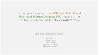 To compare between Lonza KGM Gold BulletKit and
Rheinwald & Green Complete FAD medium in the
construction of reconstituted skin equivalent model
Alyaa Abdul
Cheong Kar Lok
Chong Ee Seng
Nageeswary Marimuthu
Vennishalini Maniam
GENE TISSUE & CULTURE TECHNOLOGY
 