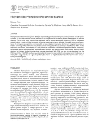 Genetics and Molecular Biology, 37, 1 (suppl), 271-284 (2014) 
Copyright © 2014, Sociedade Brasileira de Genética. Printed in Brazil 
www.sbg.org.br 
Review Article 
Reprogenetics: Preimplantational genetics diagnosis 
Roberto Coco 
Fecunditas Instituto de Medicina Reproductiva, Facultad de Medicina, Universidad de Buenos Aires, 
Buenos Aires, Argentina. 
Abstract 
Preimplantational Genetics Diagnosis (PGD) is requested by geneticists and reproductive specialists. Usually genet-icists 
ask for PGD because one or both members of the couple have an increased genetic risk for having an affected 
offspring. On the other hand, reproductive specialists ask for embryo aneuploidy screening (PGS) to assures an 
euploid embryo transfer, with the purpose to achieve an ongoing pregnancy, although the couple have normal karyo-types. 
As embryonic aneuploidies are responsible for pre and post implantation abortions, it is logical to considerer 
that the screening of the embryonic aneuploidies prior to embryo transfer could improve the efficiency of the in vitro 
fertilization procedures. Nevertheless, it is still premature to affirm this until well-designed clinical trials were done, 
especially in women of advanced age where the rate of embryos with aneuploidies is much greater. Although the in-dications 
of PGD are similar to conventional prenatal diagnosis (PND), PGD has less ethical objections than the 
PND. As with the PGD/PGS results only unaffected embryos are transferred, both methods can avoid the decision to 
interrupt the pregnancy due to a genetic problem; this makes an important difference when compared to conven-tional 
prenatal diagnosis. 
Keywords: PGD, PGS, PGSS, embryo biopsy, trophectoderm biopsy. 
Introduction 
The term Reprogenetics was proposed to designate 
the combination of two types of approaches, reproductive 
technology and genetic methods. This combination 
emerged with the advent of in vitro fertilization. The most 
important issue is the use of preimplantational diagnosis 
in routine in vitro fertilization (IVF) prior to embryo trans-fer. 
Another important topic is prenatal diagnosis. The 
purpose of preimplantation genetic diagnosis (PGD) is to 
avoid the transmission of genetic disease in the offspring 
of couples with increased risk, similar to conventional 
prenatal diagnosis (PND). However, with this procedure 
arises the possibility of its use for tailored babies with cer-tain 
genetic characteristics. Many ethicists argue that the 
purpose of PGD is eugenics, but such a purpose should be 
condemned if it were to be imposed by the state. The in-herent 
desire of every parent is to give birth to a healthy 
and happy child. 
Preimplantation diagnosis has existed since IVF use 
began, first with morphological observations and then with 
specific genetic analyses of embryos produced in vitro. 
PGD has an advantage over PND because it facilitates a 
pregnancy under conditionsin which a couple would other-wise 
have a great risk. PGD essentially consists of several 
steps: 1) ovarian superstimulation, 2) aspiration of ovarian 
follicles, 3) oocyte retrieval, 4) intracytoplasmic injection 
of oocytes with processed sperm, 5) in vitro culture of fer-tilized 
oocytes until D5-6, blastomere biopsy on D3 or 
trophectoderm biopsy on D5, 6) genetic testing and 6) the 
transfer of a genetically normal embryo. If the blastocyst is 
not transferred to a receptive uterus until the 5th or 6th day, 
it loses the ability to produce an embryo. To preserve this 
possibility, it must be vitrified for later transfer. 
The first preimplantation diagnosis was performed 
in 1989 for sex selection due to an X-linked disease. Cur-rently, 
there are an estimated 10,000 children who were 
born after preimplantational biopsies. Preimplantation di-agnosis 
is requested by geneticists and reproductive spe-cialists. 
Usually, geneticists request PGD because one or 
both members of the couple have an increased genetic risk 
for passing a particular genetic disease to their offspring. 
Additionally, reproductive specialists request embryo 
aneuploidy screening (PGS) to assure a euploid embryo 
transfer, even when the parents have normal karyotypes. 
As in PGD or PGS, only unaffected embryos are trans-ferred, 
and both methods can thus avoid the decision to in-terrupt 
the pregnancy due to a genetic problem; this is an 
important difference with conventional prenatal diagno-sis. 
Send correspondence to Roberto Coco. Fecunditas Instituto de 
Medicina Reproductiva, Facultad de Medicina, Universidad de 
Buenos Aires, Larrea 790,1030 Buenos Aires, Argentina. E-mail: 
robertococo@fecunditas.com.ar. 
 