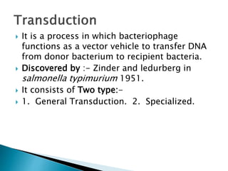  It is a process in which bacteriophage
functions as a vector vehicle to transfer DNA
from donor bacterium to recipient bacteria.
 Discovered by :- Zinder and ledurberg in
salmonella typimurium 1951.
 It consists of Two type:-
 1. General Transduction. 2. Specialized.
 