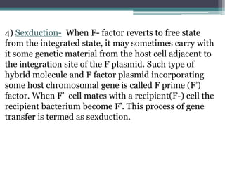 4) Sexduction- When F- factor reverts to free state
from the integrated state, it may sometimes carry with
it some genetic material from the host cell adjacent to
the integration site of the F plasmid. Such type of
hybrid molecule and F factor plasmid incorporating
some host chromosomal gene is called F prime (F’)
factor. When F’ cell mates with a recipient(F-) cell the
recipient bacterium become F’. This process of gene
transfer is termed as sexduction.
 