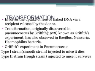 TRANSFORMATION• Involves the uptake of free or naked DNA via a
recipient released by the donor.
• Transformation, originally discovered in
pneumococcus by Griffith(1928) known as Griffith’s
experiment, has also observed in Bacillus, Neisseria,
Haemophilus bacteria.
• Griffith’s experiment in Pneumococcus
Type I strain(smooth strain) injected to mice it dies
Type II strain (rough strain) injected to mice it survives
 