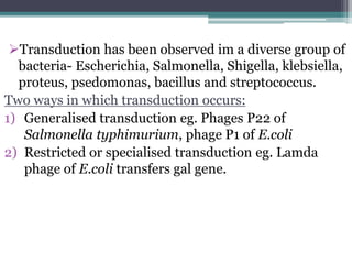 Transduction has been observed im a diverse group of
bacteria- Escherichia, Salmonella, Shigella, klebsiella,
proteus, psedomonas, bacillus and streptococcus.
Two ways in which transduction occurs:
1) Generalised transduction eg. Phages P22 of
Salmonella typhimurium, phage P1 of E.coli
2) Restricted or specialised transduction eg. Lamda
phage of E.coli transfers gal gene.
 