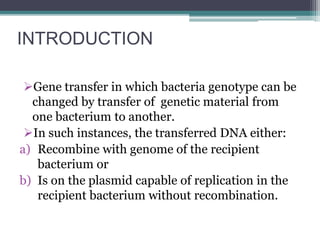 INTRODUCTION
Gene transfer in which bacteria genotype can be
changed by transfer of genetic material from
one bacterium to another.
In such instances, the transferred DNA either:
a) Recombine with genome of the recipient
bacterium or
b) Is on the plasmid capable of replication in the
recipient bacterium without recombination.
 