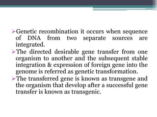Genetic recombination it occurs when sequence
of DNA from two separate sources are
integrated.
The directed desirable gene transfer from one
organism to another and the subsequent stable
integration & expression of foreign gene into the
genome is referred as genetic transformation.
The transferred gene is known as transgene and
the organism that develop after a successful gene
transfer is known as transgenic.
 