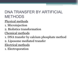 DNA TRANSFER BY ARTIFICIAL
METHODS
Physical methods
1. Microinjection
2. Biolistics transformation
Chemical methods
1. DNA transfer by calcium phosphate method
2. Liposome mediated transfer
Electrical methods
1. Electroporation
 