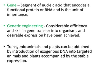 • Gene – Segment of nucleic acid that encodes a
functional protein or RNA and is the unit of
inheritance.
• Genetic engineering - Considerable efficiency
and skill in gene transfer into organisms and
desirable expression have been achieved.
• Transgenic animals and plants can be obtained
by introduction of exogenous DNA into targeted
animals and plants accompanied by the stable
expression.
 