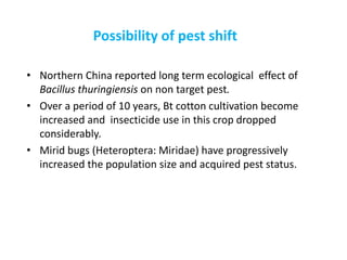 Possibility of pest shift
• Northern China reported long term ecological effect of
Bacillus thuringiensis on non target pest.
• Over a period of 10 years, Bt cotton cultivation become
increased and insecticide use in this crop dropped
considerably.
• Mirid bugs (Heteroptera: Miridae) have progressively
increased the population size and acquired pest status.
 
