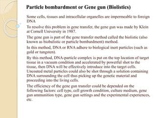Particle bombardment or Gene gun (Biolistics)
Some cells, tissues and intracellular organelles are impermeable to foreign
DNA
To resolve this problem in gene transfer, the gene gun was made by Klein
at Cornell University in 1987.
The gene gun is part of the gene transfer method called the biolistic (also
known as biobalistic or particle bombardment) method.
In this method, DNA or RNA adhere to biological inert particles (such as
gold or tungsten).
By this method, DNA-particle complex is put on the top location of target
tissue in a vacuum condition and accelerated by powerful shot to the
tissue, then DNA will be effectively introduce into the target cells.
Uncoated metal particles could also be shot through a solution containing
DNA surrounding the cell thus picking up the genetic material and
proceeding into the living cells.
The efficiency of the gene gun transfer could be depended on the
following factors: cell type, cell growth condition, culture medium, gene
gun ammunition type, gene gun settings and the experimental experiences,
etc.
 