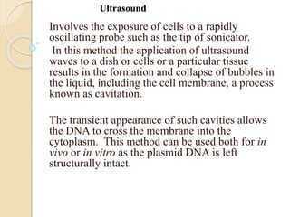 Ultrasound
Involves the exposure of cells to a rapidly
oscillating probe such as the tip of sonicator.
In this method the application of ultrasound
waves to a dish or cells or a particular tissue
results in the formation and collapse of bubbles in
the liquid, including the cell membrane, a process
known as cavitation.
The transient appearance of such cavities allows
the DNA to cross the membrane into the
cytoplasm. This method can be used both for in
vivo or in vitro as the plasmid DNA is left
structurally intact.
 