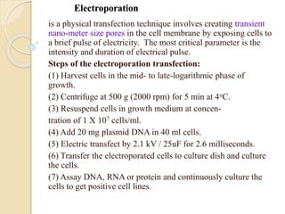 Electroporation
is a physical transfection technique involves creating transient
nano-meter size pores in the cell membrane by exposing cells to
a brief pulse of electricity. The most critical parameter is the
intensity and duration of electrical pulse.
Steps of the electroporation transfection:
(1) Harvest cells in the mid- to late-logarithmic phase of
growth.
(2) Centrifuge at 500 g (2000 rpm) for 5 min at 4oC.
(3) Resuspend cells in growth medium at concen-
tration of 1 X 107 cells/ml.
(4) Add 20 mg plasmid DNA in 40 ml cells.
(5) Electric transfect by 2.1 kV / 25uF for 2.6 milliseconds.
(6) Transfer the electroporated cells to culture dish and culture
the cells.
(7) Assay DNA, RNA or protein and continuously culture the
cells to get positive cell lines.
 