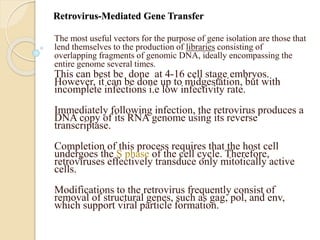 Retrovirus-Mediated Gene Transfer
The most useful vectors for the purpose of gene isolation are those that
lend themselves to the production of libraries consisting of
overlapping fragments of genomic DNA, ideally encompassing the
entire genome several times.
This can best be done at 4-16 cell stage embryos.
However, it can be done up to midgestation, but with
incomplete infections i.e low infectivity rate.
Immediately following infection, the retrovirus produces a
DNA copy of its RNA genome using its reverse
transcriptase.
Completion of this process requires that the host cell
undergoes the S phase of the cell cycle. Therefore,
retroviruses effectively transduce only mitotically active
cells.
Modifications to the retrovirus frequently consist of
removal of structural genes, such as gag, pol, and env,
which support viral particle formation.
 