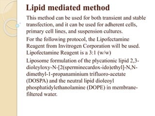 Lipid mediated method
This method can be used for both transient and stable
transfection, and it can be used for adherent cells,
primary cell lines, and suspension cultures.
For the following protocol, the Lipofectamine
Reagent from Invitrogen Corporation will be used.
Lipofectamine Reagent is a 3:1 (w/w)
Liposome formulation of the plycationic lipid 2,3-
dioleyloxy-N-[2(sperminecardox-ido)ethyl]-N,N-
dimethyl-1-propanaminium trifluoro-acetate
(DOSPA) and the neutral lipid dioleoyl
phosphatidylethanolamine (DOPE) in membrane-
filtered water.
 