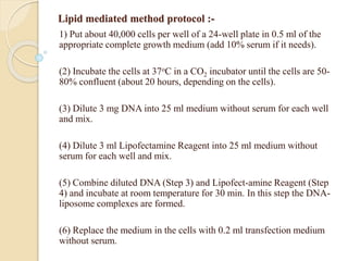 Lipid mediated method protocol :-
1) Put about 40,000 cells per well of a 24-well plate in 0.5 ml of the
appropriate complete growth medium (add 10% serum if it needs).
(2) Incubate the cells at 37oC in a CO2 incubator until the cells are 50-
80% confluent (about 20 hours, depending on the cells).
(3) Dilute 3 mg DNA into 25 ml medium without serum for each well
and mix.
(4) Dilute 3 ml Lipofectamine Reagent into 25 ml medium without
serum for each well and mix.
(5) Combine diluted DNA (Step 3) and Lipofect-amine Reagent (Step
4) and incubate at room temperature for 30 min. In this step the DNA-
liposome complexes are formed.
(6) Replace the medium in the cells with 0.2 ml transfection medium
without serum.
 
