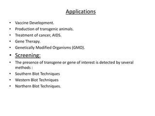 Applications
• Vaccine Development.
• Production of transgenic animals.
• Treatment of cancer, AIDS.
• Gene Therapy.
• Genetically Modified Organisms (GMO).
• Screening:
• The presence of transgene or gene of interest is detected by several
methods :
• Southern Blot Techniques
• Western Blot Techniques
• Northern Blot Techniques.
 