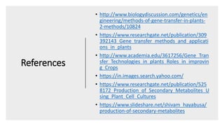 References
• http://www.biologydiscussion.com/genetics/en
gineering/methods-of-gene-transfer-in-plants-
2-methods/10824
• https://www.researchgate.net/publication/309
392143_Gene_transfer_methods_and_applicati
ons_in_plants
• http://www.academia.edu/3617256/Gene_Tran
sfer_Technologies_in_plants_Roles_in_improvin
g_Crops
• https://in.images.search.yahoo.com/
• https://www.researchgate.net/publication/525
8172_Production_of_Secondary_Metabolites_U
sing_Plant_Cell_Cultures
• https://www.slideshare.net/shivam_hayabusa/
production-of-secondary-metabolites
 