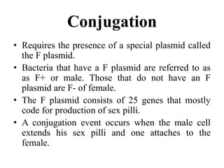 Conjugation
• Requires the presence of a special plasmid called
the F plasmid.
• Bacteria that have a F plasmid are referred to as
as F+ or male. Those that do not have an F
plasmid are F- of female.
• The F plasmid consists of 25 genes that mostly
code for production of sex pilli.
• A conjugation event occurs when the male cell
extends his sex pilli and one attaches to the
female.
 