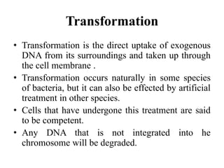 Transformation
• Transformation is the direct uptake of exogenous
DNA from its surroundings and taken up through
the cell membrane .
• Transformation occurs naturally in some species
of bacteria, but it can also be effected by artificial
treatment in other species.
• Cells that have undergone this treatment are said
to be competent.
• Any DNA that is not integrated into he
chromosome will be degraded.
 