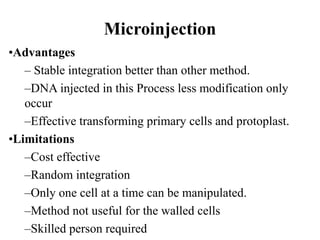 Microinjection
•Advantages
– Stable integration better than other method.
–DNA injected in this Process less modification only
occur
–Effective transforming primary cells and protoplast.
•Limitations
–Cost effective
–Random integration
–Only one cell at a time can be manipulated.
–Method not useful for the walled cells
–Skilled person required
 