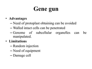 Gene gun
• Advantages
– Need of protoplast obtaining can be avoided
– Walled intact cells can be penetrated
– Genome of subcellular organelles can be
manipulated.
• Limitations
– Random injection
– Need of equipment
– Damage cell
 