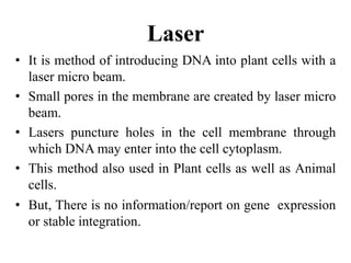 Laser
• It is method of introducing DNA into plant cells with a
laser micro beam.
• Small pores in the membrane are created by laser micro
beam.
• Lasers puncture holes in the cell membrane through
which DNA may enter into the cell cytoplasm.
• This method also used in Plant cells as well as Animal
cells.
• But, There is no information/report on gene expression
or stable integration.
 