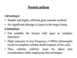 Sonication
Advantages
• Simple and highly efficient gene transfer method.
• No significant damage is cause to the target tissue.
Limitations
• Not suitable for tissues with open or complex
structures.
• High exposure to low-frequency (<MHz) ultrasounds
result in complete cellular death (rupture of the cell).
• Thus cellular viability must be taken into
consideration while employing this technique.
 