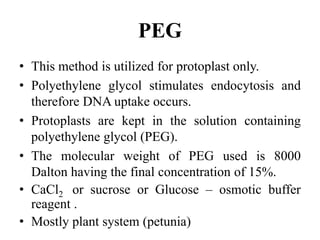 • This method is utilized for protoplast only.
• Polyethylene glycol stimulates endocytosis and
therefore DNA uptake occurs.
• Protoplasts are kept in the solution containing
polyethylene glycol (PEG).
• The molecular weight of PEG used is 8000
Dalton having the final concentration of 15%.
• CaCl2 or sucrose or Glucose – osmotic buffer
reagent .
• Mostly plant system (petunia)
PEG
 