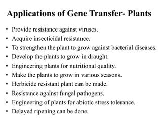 Applications of Gene Transfer- Plants
• Provide resistance against viruses.
• Acquire insecticidal resistance.
• To strengthen the plant to grow against bacterial diseases.
• Develop the plants to grow in draught.
• Engineering plants for nutritional quality.
• Make the plants to grow in various seasons.
• Herbicide resistant plant can be made.
• Resistance against fungal pathogens.
• Engineering of plants for abiotic stress tolerance.
• Delayed ripening can be done.
 