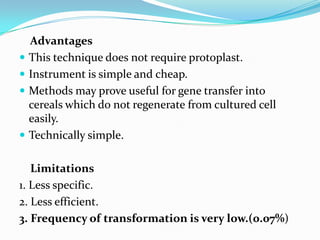 Advantages
 This technique does not require protoplast.
 Instrument is simple and cheap.
 Methods may prove useful for gene transfer into
cereals which do not regenerate from cultured cell
easily.
 Technically simple.
Limitations
1. Less specific.
2. Less efficient.
3. Frequency of transformation is very low.(0.07%)
 