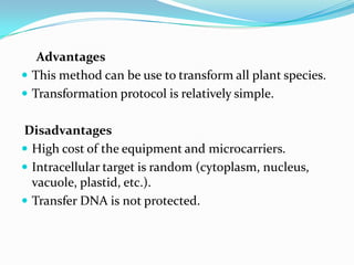 Advantages
 This method can be use to transform all plant species.
 Transformation protocol is relatively simple.
Disadvantages
 High cost of the equipment and microcarriers.
 Intracellular target is random (cytoplasm, nucleus,
vacuole, plastid, etc.).
 Transfer DNA is not protected.
 