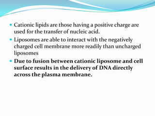 Cationic lipids are those having a positive charge are
used for the transfer of nucleic acid.
 Liposomes are able to interact with the negatively
charged cell membrane more readily than uncharged
liposomes
 Due to fusion between cationic liposome and cell
surface results in the delivery of DNA directly
across the plasma membrane.
 