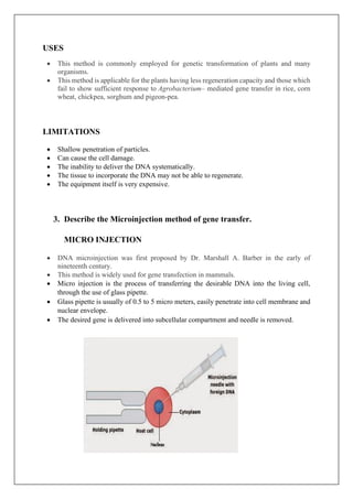 USES
• This method is commonly employed for genetic transformation of plants and many
organisms.
• This method is applicable for the plants having less regeneration capacity and those which
fail to show sufficient response to Agrobacterium– mediated gene transfer in rice, corn
wheat, chickpea, sorghum and pigeon-pea.
LIMITATIONS
• Shallow penetration of particles.
• Can cause the cell damage.
• The inability to deliver the DNA systematically.
• The tissue to incorporate the DNA may not be able to regenerate.
• The equipment itself is very expensive.
3. Describe the Microinjection method of gene transfer.
MICRO INJECTION
• DNA microinjection was first proposed by Dr. Marshall A. Barber in the early of
nineteenth century.
• This method is widely used for gene transfection in mammals.
• Micro injection is the process of transferring the desirable DNA into the living cell,
through the use of glass pipette.
• Glass pipette is usually of 0.5 to 5 micro meters, easily penetrate into cell membrane and
nuclear envelope.
• The desired gene is delivered into subcellular compartment and needle is removed.
 