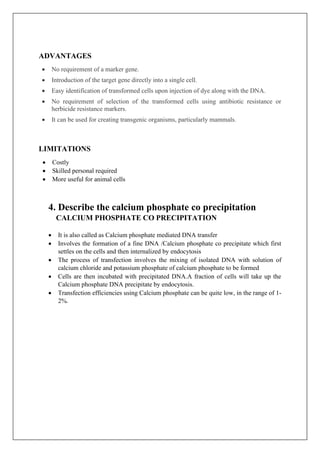 ADVANTAGES
• No requirement of a marker gene.
• Introduction of the target gene directly into a single cell.
• Easy identification of transformed cells upon injection of dye along with the DNA.
• No requirement of selection of the transformed cells using antibiotic resistance or
herbicide resistance markers.
• It can be used for creating transgenic organisms, particularly mammals.
LIMITATIONS
• Costly
• Skilled personal required
• More useful for animal cells
4. Describe the calcium phosphate co precipitation
CALCIUM PHOSPHATE CO PRECIPITATION
• It is also called as Calcium phosphate mediated DNA transfer
• Involves the formation of a fine DNA /Calcium phosphate co precipitate which first
settles on the cells and then internalized by endocytosis
• The process of transfection involves the mixing of isolated DNA with solution of
calcium chloride and potassium phosphate of calcium phosphate to be formed
• Cells are then incubated with precipitated DNA.A fraction of cells will take up the
Calcium phosphate DNA precipitate by endocytosis.
• Transfection efficiencies using Calcium phosphate can be quite low, in the range of 1-
2%.
 