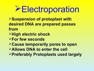 Electroporation
Suspension of protoplast with
desired DNA are prepared passes
from
High electric shock
For few seconds
Cause temporarily pores to open
Allows DNA to enter the cell
Preferably Protoplasts used largely
 