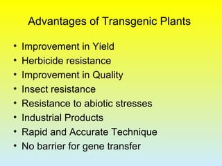 Advantages of Transgenic Plants
• Improvement in Yield
• Herbicide resistance
• Improvement in Quality
• Insect resistance
• Resistance to abiotic stresses
• Industrial Products
• Rapid and Accurate Technique
• No barrier for gene transfer
 