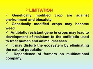 LIMITATIONLIMITATION
 Genetically modified crop are against
environment and biosafety.
 Genetically modified crops may become
weed.
 Antibiotic resistant gene in crops may lead to
development of resistant to the antibiotic used
to treat human and animal diseases.
 It may disturb the ecosystem by eliminating
the natural population.
 Dependence of farmers on multinational
company.
 