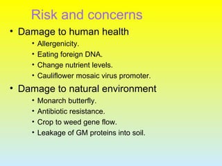 Risk and concerns
• Damage to human health
• Allergenicity.
• Eating foreign DNA.
• Change nutrient levels.
• Cauliflower mosaic virus promoter.
• Damage to natural environment
• Monarch butterfly.
• Antibiotic resistance.
• Crop to weed gene flow.
• Leakage of GM proteins into soil.
 