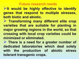 It would be highly effective to identify
genes that respond to multiple stresses,
both biotic and abiotic.
 Transforming many different elite crop
varieties that are suitable for planting in
major growing regions in the world, so that
crossing with local crop varieties could be
minimized or eliminated.
 There is a need for a greater number of
dedicated laboratories which deal solely
with the production of abiotic stress
tolerant transgenic crops.
Future research needs
 