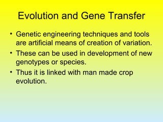 Evolution and Gene Transfer
• Genetic engineering techniques and tools
are artificial means of creation of variation.
• These can be used in development of new
genotypes or species.
• Thus it is linked with man made crop
evolution.
 