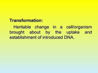 Transformation:Transformation:
Heritable change in a cell/organismHeritable change in a cell/organism
brought about by the uptake andbrought about by the uptake and
establishment of introduced DNA.establishment of introduced DNA.
 