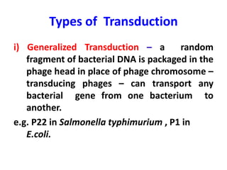 Types of Transduction
i) Generalized Transduction – a random
fragment of bacterial DNA is packaged in the
phage head in place of phage chromosome –
transducing phages – can transport any
bacterial gene from one bacterium to
another.
e.g. P22 in Salmonella typhimurium , P1 in
E.coli.
 